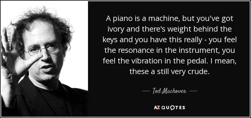 A piano is a machine, but you've got ivory and there's weight behind the keys and you have this really - you feel the resonance in the instrument, you feel the vibration in the pedal. I mean, these a still very crude. - Tod Machover