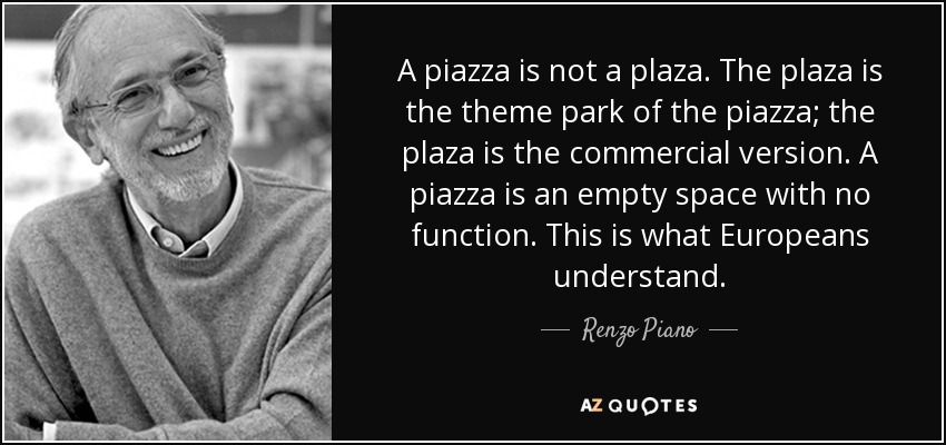 A piazza is not a plaza. The plaza is the theme park of the piazza; the plaza is the commercial version. A piazza is an empty space with no function. This is what Europeans understand. - Renzo Piano