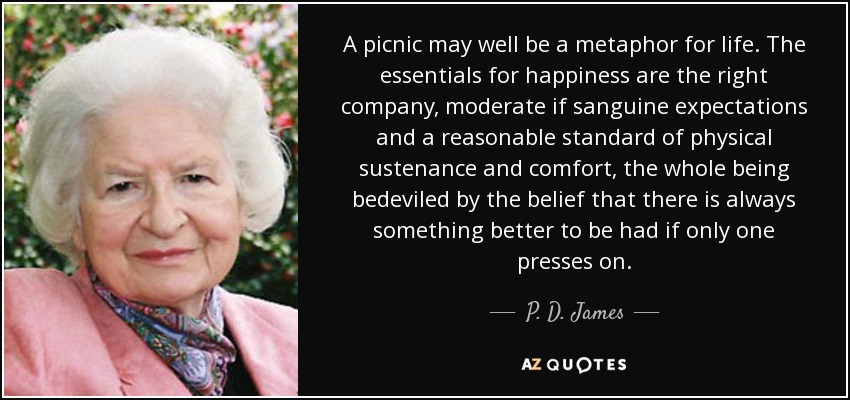 A picnic may well be a metaphor for life. The essentials for happiness are the right company, moderate if sanguine expectations and a reasonable standard of physical sustenance and comfort, the whole being bedeviled by the belief that there is always something better to be had if only one presses on. - P. D. James