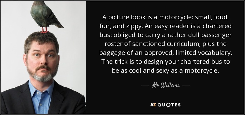 A picture book is a motorcycle: small, loud, fun, and zippy. An easy reader is a chartered bus: obliged to carry a rather dull passenger roster of sanctioned curriculum, plus the baggage of an approved, limited vocabulary. The trick is to design your chartered bus to be as cool and sexy as a motorcycle. - Mo Willems