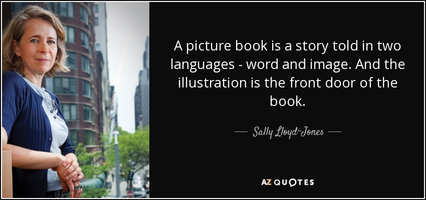 A picture book is a story told in two languages - word and image. And the illustration is the front door of the book. - Sally Lloyd-Jones