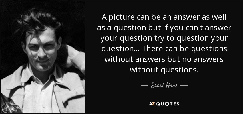A picture can be an answer as well as a question but if you can't answer your question try to question your question... There can be questions without answers but no answers without questions. - Ernst Haas