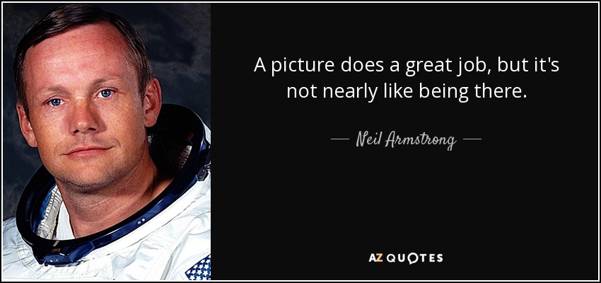 A picture does a great job, but it's not nearly like being there. - Neil Armstrong