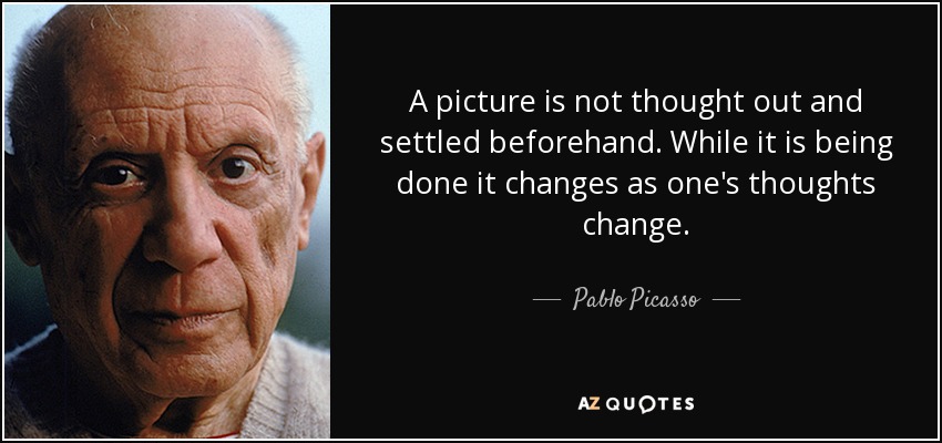 A picture is not thought out and settled beforehand. While it is being done it changes as one's thoughts change. - Pablo Picasso