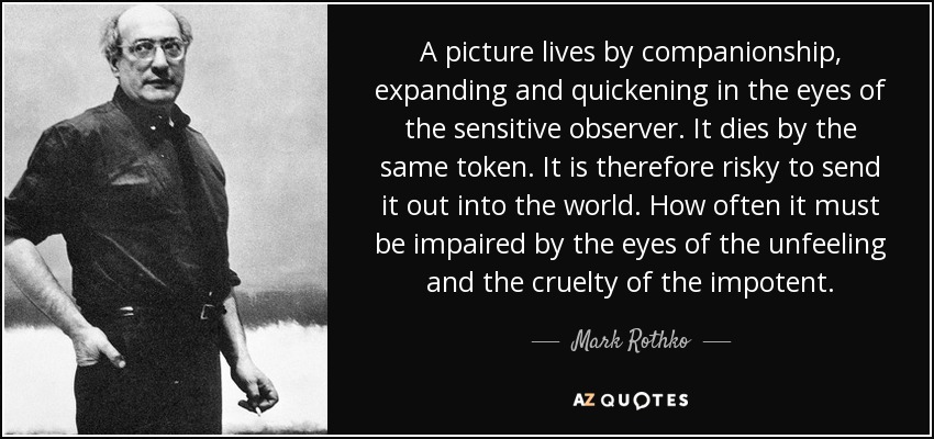 A picture lives by companionship, expanding and quickening in the eyes of the sensitive observer. It dies by the same token. It is therefore risky to send it out into the world. How often it must be impaired by the eyes of the unfeeling and the cruelty of the impotent. - Mark Rothko