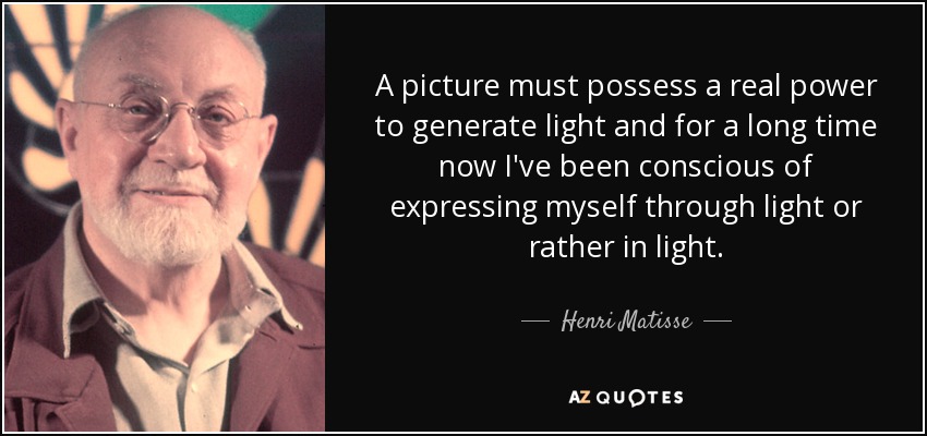 A picture must possess a real power to generate light and for a long time now I've been conscious of expressing myself through light or rather in light. - Henri Matisse