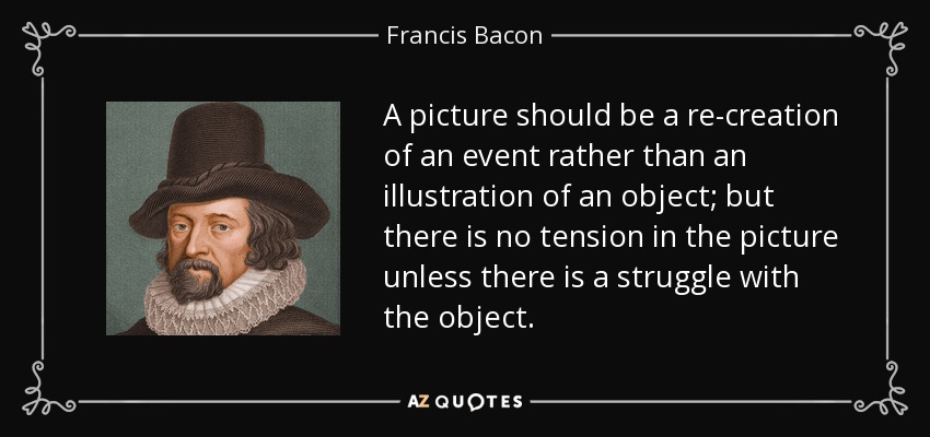 A picture should be a re-creation of an event rather than an illustration of an object; but there is no tension in the picture unless there is a struggle with the object. - Francis Bacon