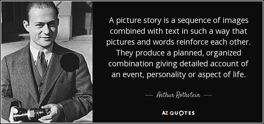 A picture story is a sequence of images combined with text in such a way that pictures and words reinforce each other. They produce a planned, organized combination giving detailed account of an event, personality or aspect of life. - Arthur Rothstein