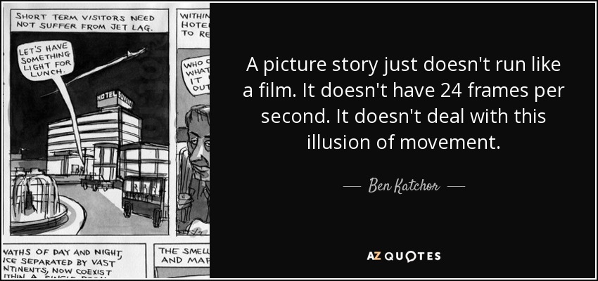A picture story just doesn't run like a film. It doesn't have 24 frames per second. It doesn't deal with this illusion of movement. - Ben Katchor