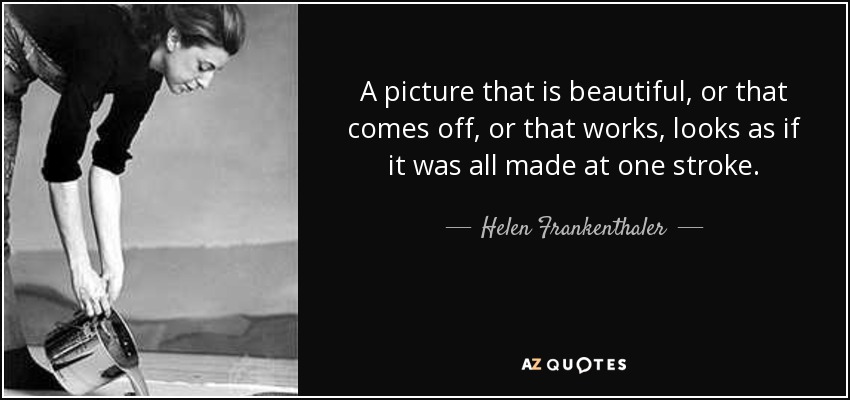 A picture that is beautiful, or that comes off, or that works, looks as if it was all made at one stroke. - Helen Frankenthaler