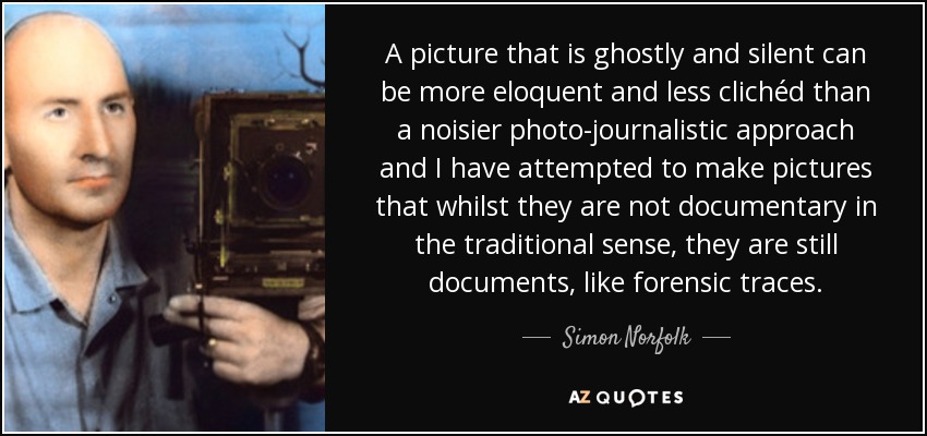 A picture that is ghostly and silent can be more eloquent and less clichéd than a noisier photo-journalistic approach and I have attempted to make pictures that whilst they are not documentary in the traditional sense, they are still documents, like forensic traces. - Simon Norfolk