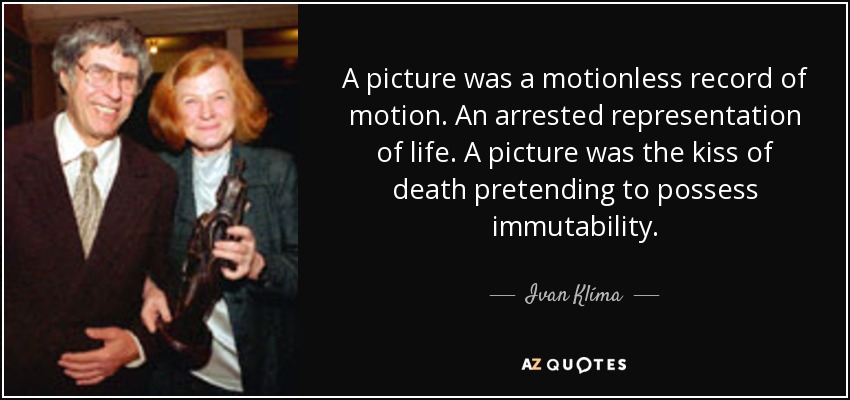 A picture was a motionless record of motion. An arrested representation of life. A picture was the kiss of death pretending to possess immutability. - Ivan Klíma