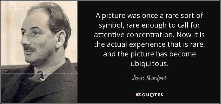 A picture was once a rare sort of symbol, rare enough to call for attentive concentration. Now it is the actual experience that is rare, and the picture has become ubiquitous. - Lewis Mumford