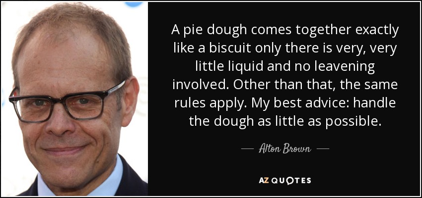 A pie dough comes together exactly like a biscuit only there is very, very little liquid and no leavening involved. Other than that, the same rules apply. My best advice: handle the dough as little as possible. - Alton Brown