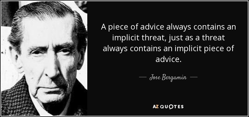 A piece of advice always contains an implicit threat, just as a threat always contains an implicit piece of advice. - Jose Bergamin