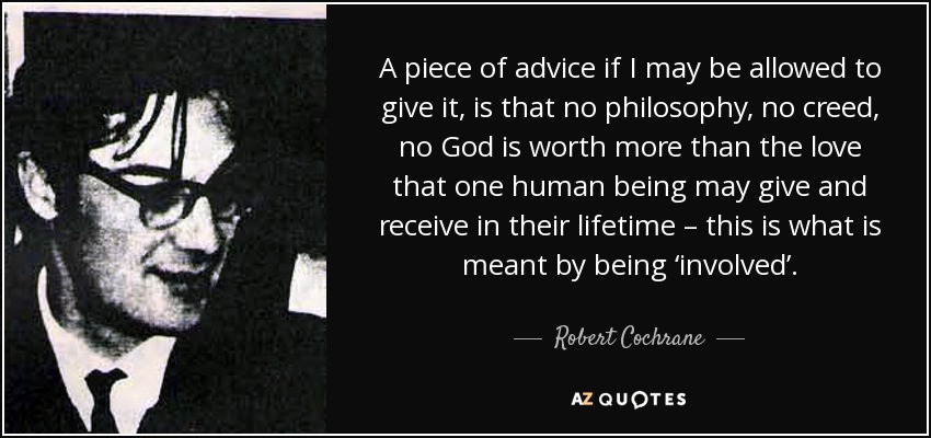 A piece of advice if I may be allowed to give it, is that no philosophy, no creed, no God is worth more than the love that one human being may give and receive in their lifetime – this is what is meant by being ‘involved’. - Robert Cochrane