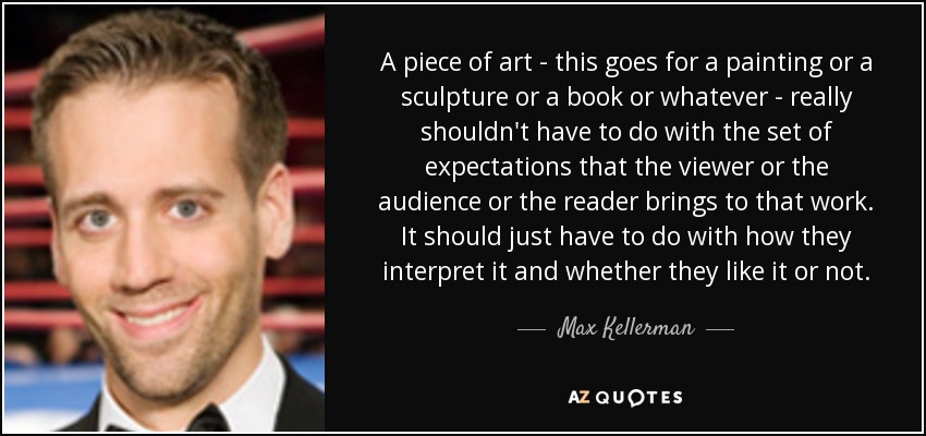 A piece of art - this goes for a painting or a sculpture or a book or whatever - really shouldn't have to do with the set of expectations that the viewer or the audience or the reader brings to that work. It should just have to do with how they interpret it and whether they like it or not. - Max Kellerman