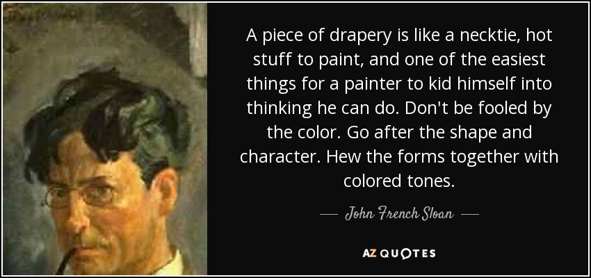 A piece of drapery is like a necktie, hot stuff to paint, and one of the easiest things for a painter to kid himself into thinking he can do. Don't be fooled by the color. Go after the shape and character. Hew the forms together with colored tones. - John French Sloan