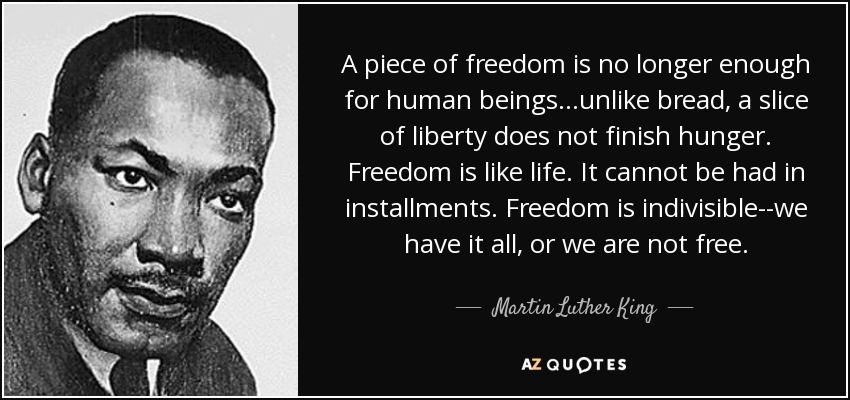 A piece of freedom is no longer enough for human beings...unlike bread, a slice of liberty does not finish hunger. Freedom is like life. It cannot be had in installments. Freedom is indivisible--we have it all, or we are not free. - Martin Luther King, Jr.