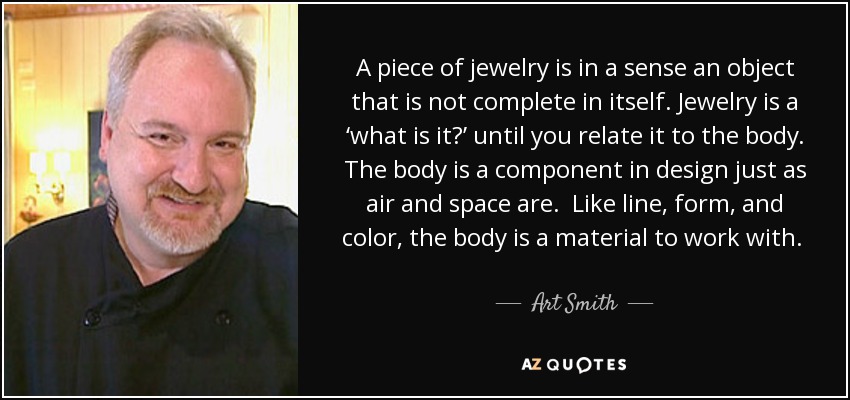 A piece of jewelry is in a sense an object that is not complete in itself. Jewelry is a ‘what is it?’ until you relate it to the body. The body is a component in design just as air and space are. Like line, form, and color, the body is a material to work with. It is one of the basic inspirations in creating form. - Art Smith