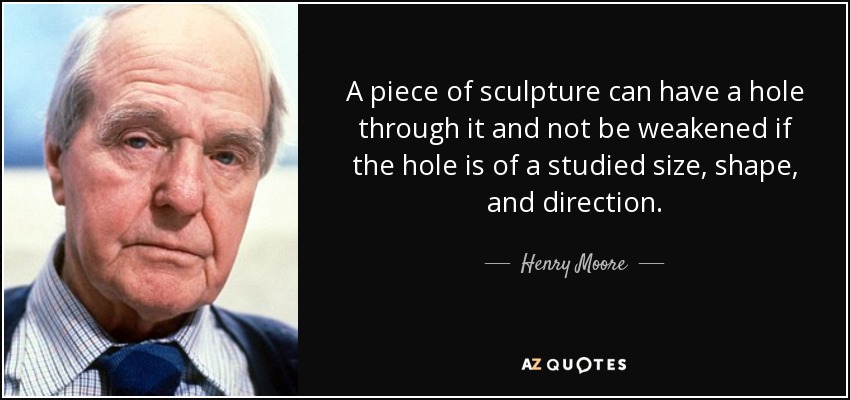 A piece of sculpture can have a hole through it and not be weakened if the hole is of a studied size, shape, and direction. - Henry Moore