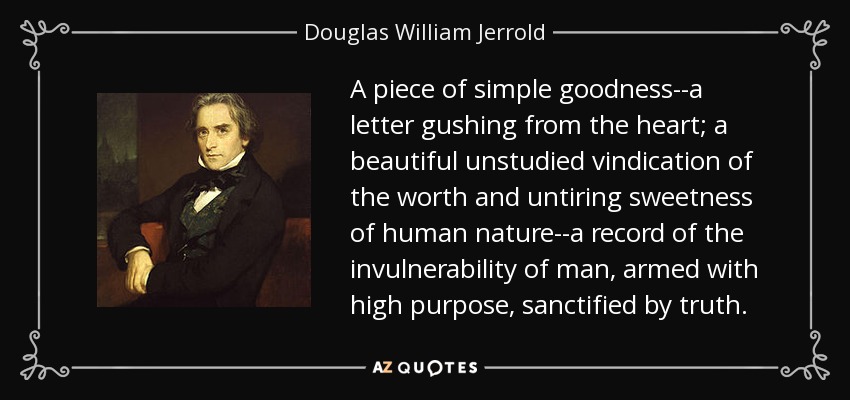 A piece of simple goodness--a letter gushing from the heart; a beautiful unstudied vindication of the worth and untiring sweetness of human nature--a record of the invulnerability of man, armed with high purpose, sanctified by truth. - Douglas William Jerrold