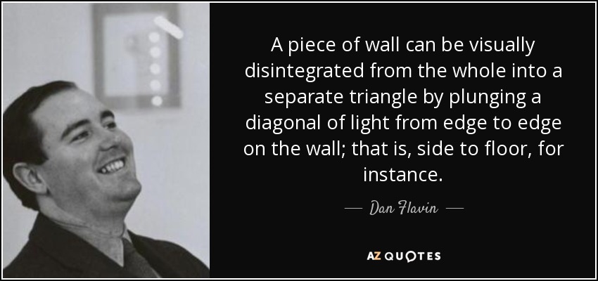 A piece of wall can be visually disintegrated from the whole into a separate triangle by plunging a diagonal of light from edge to edge on the wall; that is, side to floor, for instance. - Dan Flavin