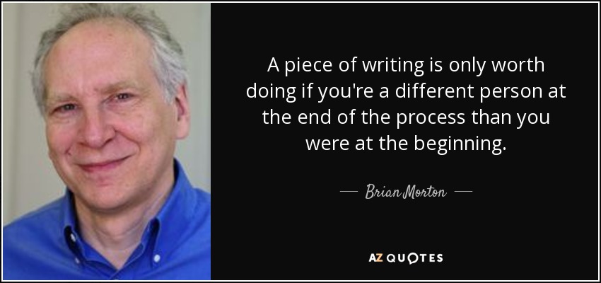 A piece of writing is only worth doing if you're a different person at the end of the process than you were at the beginning. - Brian Morton