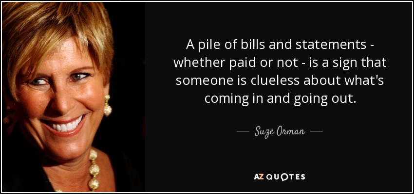 A pile of bills and statements - whether paid or not - is a sign that someone is clueless about what's coming in and going out. - Suze Orman