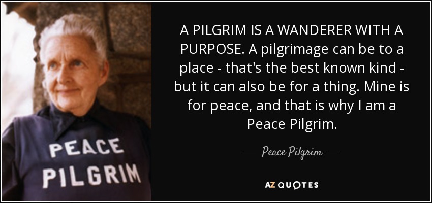 A PILGRIM IS A WANDERER WITH A PURPOSE. A pilgrimage can be to a place - that's the best known kind - but it can also be for a thing. Mine is for peace, and that is why I am a Peace Pilgrim. - Peace Pilgrim