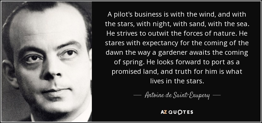 A pilot's business is with the wind, and with the stars, with night, with sand, with the sea. He strives to outwit the forces of nature. He stares with expectancy for the coming of the dawn the way a gardener awaits the coming of spring. He looks forward to port as a promised land, and truth for him is what lives in the stars. - Antoine de Saint-Exupery