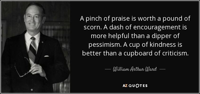 A pinch of praise is worth a pound of scorn. A dash of encouragement is more helpful than a dipper of pessimism. A cup of kindness is better than a cupboard of criticism. - William Arthur Ward