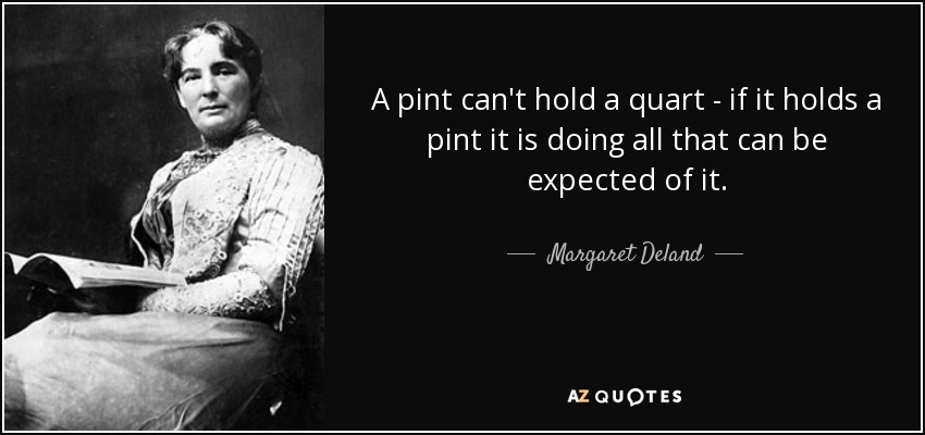 A pint can't hold a quart - if it holds a pint it is doing all that can be expected of it. - Margaret Deland