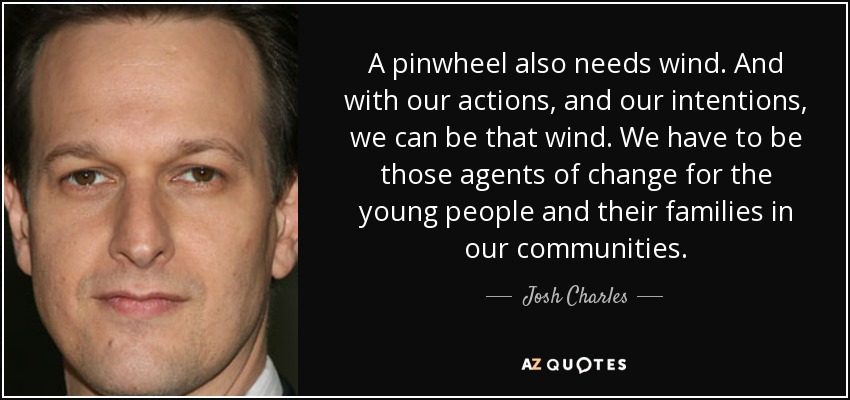 A pinwheel also needs wind. And with our actions, and our intentions, we can be that wind. We have to be those agents of change for the young people and their families in our communities. - Josh Charles