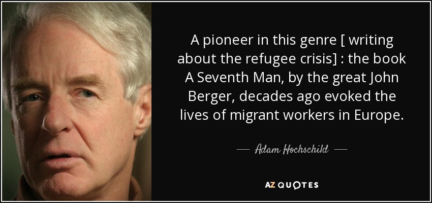 A pioneer in this genre [ writing about the refugee crisis] : the book A Seventh Man, by the great John Berger, decades ago evoked the lives of migrant workers in Europe. - Adam Hochschild