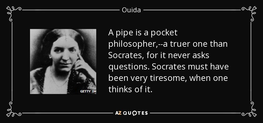 A pipe is a pocket philosopher,--a truer one than Socrates, for it never asks questions. Socrates must have been very tiresome, when one thinks of it. - Ouida