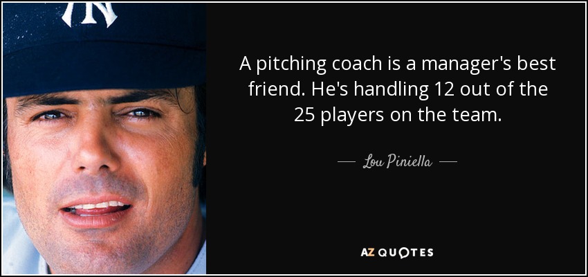 A pitching coach is a manager's best friend. He's handling 12 out of the 25 players on the team. - Lou Piniella