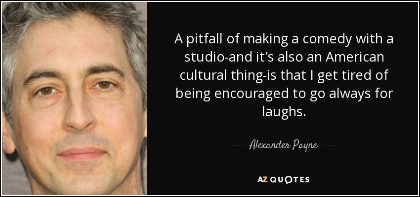 A pitfall of making a comedy with a studio-and it's also an American cultural thing-is that I get tired of being encouraged to go always for laughs. - Alexander Payne