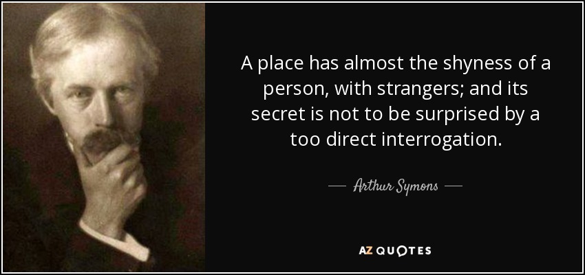 A place has almost the shyness of a person, with strangers; and its secret is not to be surprised by a too direct interrogation. - Arthur Symons