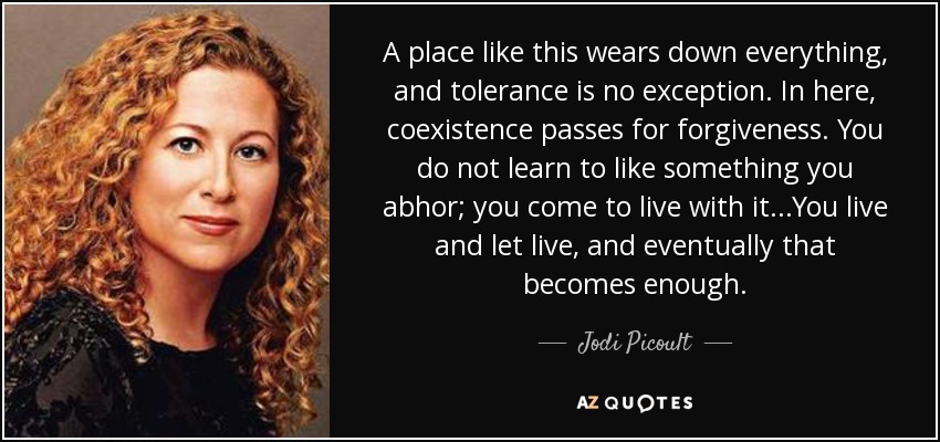 A place like this wears down everything, and tolerance is no exception. In here, coexistence passes for forgiveness. You do not learn to like something you abhor; you come to live with it...You live and let live, and eventually that becomes enough. - Jodi Picoult