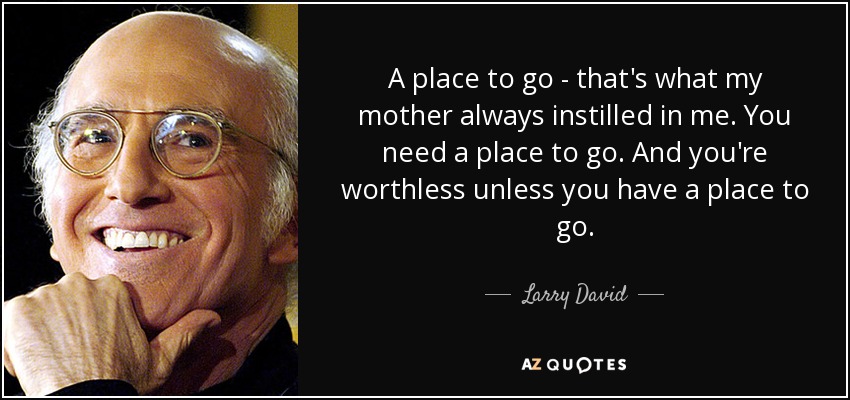 A place to go - that's what my mother always instilled in me. You need a place to go. And you're worthless unless you have a place to go. - Larry David