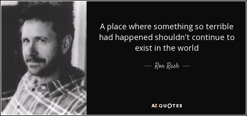 A place where something so terrible had happened shouldn't continue to exist in the world - Ron Rash