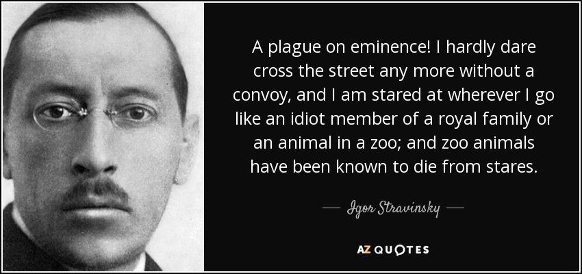 A plague on eminence! I hardly dare cross the street any more without a convoy, and I am stared at wherever I go like an idiot member of a royal family or an animal in a zoo; and zoo animals have been known to die from stares. - Igor Stravinsky