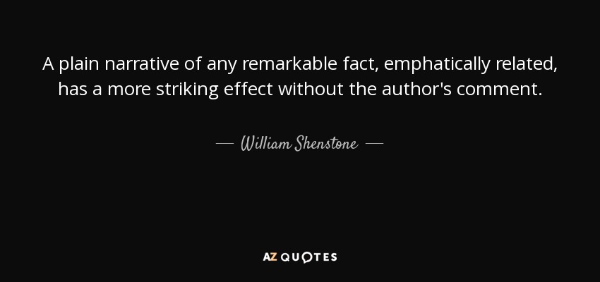 A plain narrative of any remarkable fact, emphatically related, has a more striking effect without the author's comment. - William Shenstone