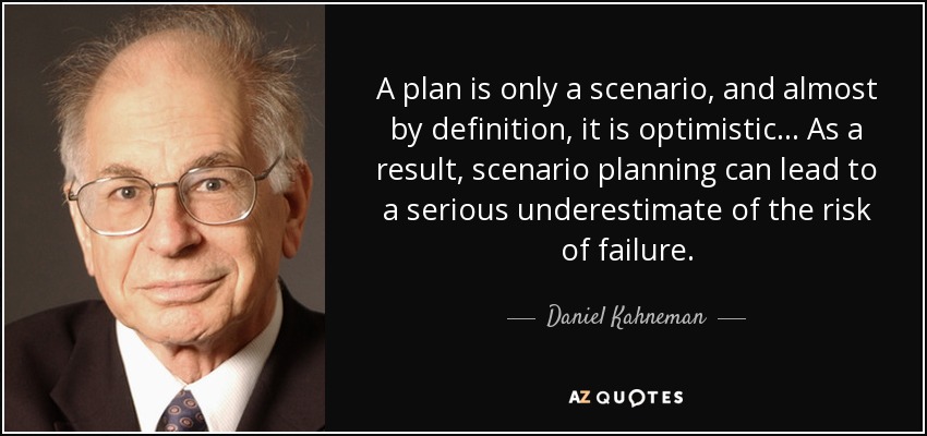 A plan is only a scenario, and almost by definition, it is optimistic... As a result, scenario planning can lead to a serious underestimate of the risk of failure. - Daniel Kahneman