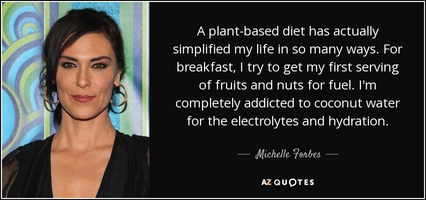 A plant-based diet has actually simplified my life in so many ways. For breakfast, I try to get my first serving of fruits and nuts for fuel. I'm completely addicted to coconut water for the electrolytes and hydration. - Michelle Forbes