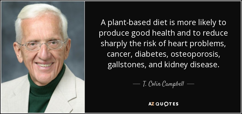 A plant-based diet is more likely to produce good health and to reduce sharply the risk of heart problems, cancer, diabetes, osteoporosis, gallstones, and kidney disease. - T. Colin Campbell
