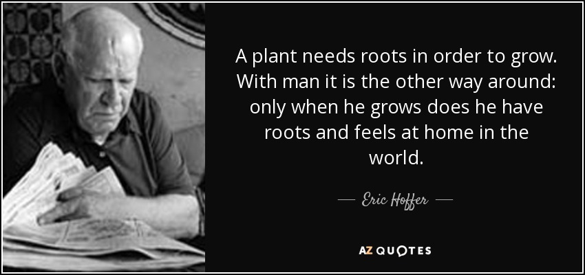 A plant needs roots in order to grow. With man it is the other way around: only when he grows does he have roots and feels at home in the world. - Eric Hoffer