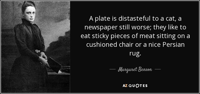 A plate is distasteful to a cat, a newspaper still worse; they like to eat sticky pieces of meat sitting on a cushioned chair or a nice Persian rug. - Margaret Benson