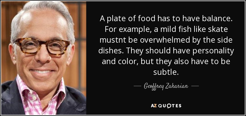 A plate of food has to have balance. For example, a mild fish like skate mustnt be overwhelmed by the side dishes. They should have personality and color, but they also have to be subtle. - Geoffrey Zakarian